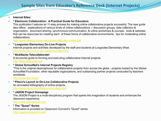 Sample Sites from Educator’s Reference Desk (Internet Projects)

   Internet Sites:
   * Electronic Collaboration: A Practical Guide for Educators
    This publication f eatures an 11-step process for making online collaborative projects successful. The new guide
    also offers: explanations of various kinds of online collaborations -- discussion groups, data collection &
    organization, document sharing, synchronous communication, & online workshops & courses; tools & websites
    that can be resources for creating each of these forms of collaborative environments; tips for moderating online
    collaborations.
    http://www.alliance.brown.edu/pubs/collab/elec-collab.pdf
   * Loogootee Elementary On-Line Projects
    Internet projects and activities developed by the staff and students at Loogootee Elementary West.
    http://www.siec.k12.in.us/~west/proj/index.html
   * NickNacks Telecollaborate!
    A structured guide to forming and executing collaborative Internet projects.
    http://telecollaborate.net/
   * Global SchoolNet's Internet Projects Registry
    "This is the original clearinghouse for collaborative projects from across the globe - projects hosted by the Global
    SchoolNet Foundation, other reputable organizations, and outstanding partner projects conducted by teachers
    worldwide.
    http://www.gsn.org/pr/
   * Pitsco's Launch to On-Line Collaborative Projects
    An annotated bibliography of online projects.
    http://www.pitsco.com/Resources/collab.html
   * JASON Project Homepage
    The JASON Project is a multi-disciplinary program that sparks the imagination of students and enhances the
    classroom experience.
    http://www.jasonproject.org/
   * The "Quest" Series
    Information is provided on Classroom Connect's "Quest" series.
    http://quest.classroom.com/
 