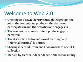 Welcome to Web 2.0
 Creating one’s own identity through the groups one
  joins, the content one produces, the chats one
  participates in and the activities one engages in
 The content consumer-content producer gap is
  narrowed
 The distinction between “formal learning” and
  “informal learning” is blurred
 Sharing is central- from one’s bookmarks to one’s CD
  collection
 Marked by learner independence AND responsibility
 
