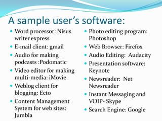 A sample user’s software:
 Word processor: Nisus      Photo editing program:
  writer express              Photoshop
 E-mail client: gmail       Web Browser: Firefox
 Audio for making           Audio Editing: Audacity
  podcasts :Podomatic        Presentation software:
 Video editor for making     Keynote
  multi-media: iMovie        Newsreader: Net
 Weblog client for           Newsreader
  blogging: Ecto             Instant Messaging and
 Content Management          VOIP- Skype
  System for web sites:      Search Engine: Google
  Jumbla
 