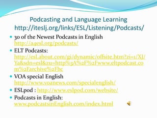 Podcasting and Language Learning
  http://iteslj.org/links/ESL/Listening/Podcasts/
 30 of the Newest Podcasts in English
  http://a4esl.org/podcasts/
 ELT Podcasts:
  http://esl.about.com/gi/dynamic/offsite.htm?zi=1/XJ/
  Ya&sdn=esl&zu=http%3A%2F%2Fwww.eltpodcast.co
  m%2Farchive%2Fbc
 VOA special English
  http://www.voanews.com/specialenglish/
 ESLpod : http://www.eslpod.com/website/
 Podcasts in English:
  www.podcastsinEnglish.com/index.html
 