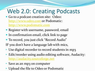 Web 2.0: Creating Podcasts
 Go to a podcast creation site: Odeo:
  http://www.odeo.com or Podomatic:
  http://www.podomatic.com
 Register with username, password, email
 In confirmation email, click link to page
 To record, you just click “Record Audio”
IF you don’t have a language lab with mics,
• Use digital recorder to record students in mp3
• Edit/re0rder using audio editing software, Audacity:
  http://audacity.sourceforge.net
• Save as an mp3 on computer
• Upload the file to Odeo or Podomatic
 