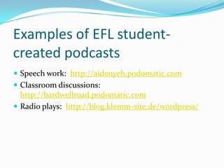 Examples of EFL student-
created podcasts
 Speech work: http://aidenyeh.podomatic.com
 Classroom discussions:
  http://bardwellroad.podomatic.com
 Radio plays: http://blog.klemm-site.de/wordpress/
 