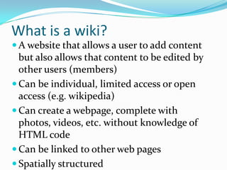 What is a wiki?
 A website that allows a user to add content
  but also allows that content to be edited by
  other users (members)
 Can be individual, limited access or open
  access (e.g. wikipedia)
 Can create a webpage, complete with
  photos, videos, etc. without knowledge of
  HTML code
 Can be linked to other web pages
 Spatially structured
 