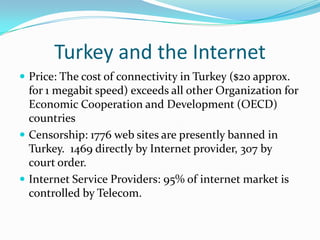 Turkey and the Internet
 Price: The cost of connectivity in Turkey ($20 approx.
  for 1 megabit speed) exceeds all other Organization for
  Economic Cooperation and Development (OECD)
  countries
 Censorship: 1776 web sites are presently banned in
  Turkey. 1469 directly by Internet provider, 307 by
  court order.
 Internet Service Providers: 95% of internet market is
  controlled by Telecom.
 