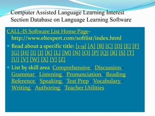 Computer Assisted Language Learning Interest
 Section Database on Language Learning Software
CALL-IS Software List Home Page-
  http://www.eltexpert.com/softlist/index.html
 Read about a specific title: [1-9] [A] [B] [C] [D] [E] [F]
  [G] [H] [I] [J] [K] [L] [M] [N] [O] [P] [Q] [R] [S] [T]
  [U] [V] [W] [X] [Y] [Z]
 List by skill area Comprehensive - Discussion -
  Grammar - Listening - Pronunciation - Reading
  Reference - Speaking - Test Prep - Vocabulary -
  Writing - Authoring - Teacher Utilities
 