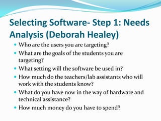 Selecting Software- Step 1: Needs
Analysis (Deborah Healey)
  Who are the users you are targeting?
  What are the goals of the students you are
   targeting?
  What setting will the software be used in?
  How much do the teachers/lab assistants who will
   work with the students know?
  What do you have now in the way of hardware and
   technical assistance?
  How much money do you have to spend?
 