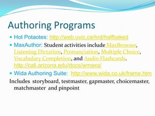 Authoring Programs
 Hot Potaotes: http://web.uvic.ca/hrd/halfbaked
 MaxAuthor: Student activities include MaxBrowser,
  Listening Dictation, Pronunciation, Multiple Choice,
  Vocabulary Completion, and Audio Flashcards.
  http://cali.arizona.edu/docs/wmaxa/
 Wida Authoring Suite: http://www.wida.co.uk/frame.htm
Includes storyboard, testmaster, gapmaster, choicemaster,
  matchmaster and pinpoint
 