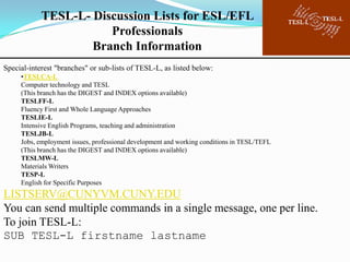 TESL-L- Discussion Lists for ESL/EFL
                       Professionals
                    Branch Information
Special-interest "branches" or sub-lists of TESL-L, as listed below:
     •TESLCA-L
     Computer technology and TESL
     (This branch has the DIGEST and INDEX options available)
     TESLFF-L
     Fluency First and Whole Language Approaches
     TESLIE-L
     Intensive English Programs, teaching and administration
     TESLJB-L
     Jobs, employment issues, professional development and working conditions in TESL/TEFL
     (This branch has the DIGEST and INDEX options available)
     TESLMW-L
     Materials Writers
     TESP-L
     English for Specific Purposes
LISTSERV@CUNYVM.CUNY.EDU
You can send multiple commands in a single message, one per line.
To join TESL-L:
SUB TESL-L firstname lastname
 