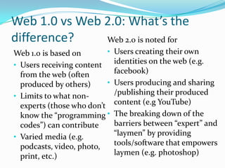 Web 1.0 vs Web 2.0: What’s the
difference?    Web 2.0 is noted for
Web 1.0 is based on        •   Users creating their own
• Users receiving content      identities on the web (e.g.
  from the web (often          facebook)
  produced by others)      •   Users producing and sharing
• Limits to what non-          /publishing their produced
  experts (those who don’t     content (e.g YouTube)
  know the “programming •      The breaking down of the
  codes”) can contribute       barriers between “expert” and
• Varied media (e.g.           “laymen” by providing
  podcasts, video, photo,      tools/software that empowers
  print, etc.)                 laymen (e.g. photoshop)
 
