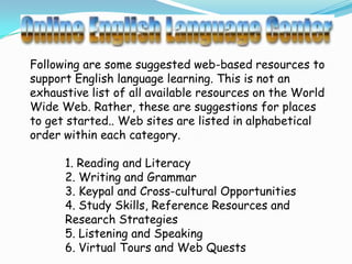 Following are some suggested web-based resources to
support English language learning. This is not an
exhaustive list of all available resources on the World
Wide Web. Rather, these are suggestions for places
to get started.. Web sites are listed in alphabetical
order within each category.

      1. Reading and Literacy
      2. Writing and Grammar
      3. Keypal and Cross-cultural Opportunities
      4. Study Skills, Reference Resources and
      Research Strategies
      5. Listening and Speaking
      6. Virtual Tours and Web Quests
 