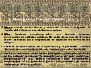 • EL TRABAJO ERA LA FORMA DE TRIBUTAR AL INCA.
 Minka: trabajo de las tierras y minas del Estado o la Iglesia. El
registro del trabajo se contabilizaba en quipus.
 Mita: Servicios complementarios para trabajos mineros,
construcción de edificios públicos. No podía durar más de 3 meses
al año. El curaca era el responsable de organizar los turnos de los
mitayos .
 Basaban su subsistencia en la agricultura y la ganadería. Y tenían
ciertos conocimientos de orfebrería, cerámica y confección textil.
 Los incas eran unos colonizadores inteligentes y aprendieron mucho
de las culturas anteriores. Tomaban lo mejor de cada pueblo que
conquistaban y así fueron ampliando sus conocimientos
adaptándolos a su estructura social para construir un estado
realmente productivo y eficaz.
 