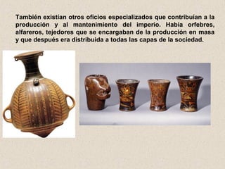 También existían otros oficios especializados que contribuían a la
producción y al mantenimiento del imperio. Había orfebres,
alfareros, tejedores que se encargaban de la producción en masa
y que después era distribuida a todas las capas de la sociedad.
 