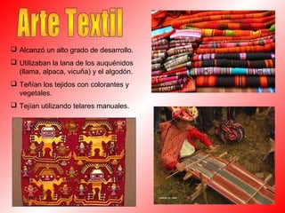  Alcanzó un alto grado de desarrollo.
 Utilizaban la lana de los auquénidos
(llama, alpaca, vicuña) y el algodón.
 Teñían los tejidos con colorantes y
vegetales.
 Tejían utilizando telares manuales.
 