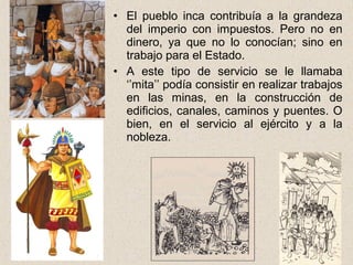 • El pueblo inca contribuía a la grandeza
del imperio con impuestos. Pero no en
dinero, ya que no lo conocían; sino en
trabajo para el Estado.
• A este tipo de servicio se le llamaba
‘’mita’’ podía consistir en realizar trabajos
en las minas, en la construcción de
edificios, canales, caminos y puentes. O
bien, en el servicio al ejército y a la
nobleza.
 