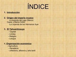 ÍNDICE
1. Introducción
2. Origen del imperio incaico
-La leyenda del Lago (Manco
Capac y Mama Ocllo)
-La Leyenda de los Hermanos Ayar
3. El Tahuantinsuyo
- Capital
- Limites
- Religión
- Lengua
4. Organización económica
- Agricultura
- Ganadería
- orfebrería, alfarería y arte textil
 