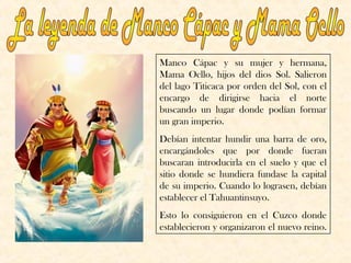 Manco Cápac y su mujer y hermana,
Mama Ocllo, hijos del dios Sol. Salieron
del lago Titicaca por orden del Sol, con el
encargo de dirigirse hacia el norte
buscando un lugar donde podían formar
un gran imperio.
Debían intentar hundir una barra de oro,
encargándoles que por donde fueran
buscaran introducirla en el suelo y que el
sitio donde se hundiera fundase la capital
de su imperio. Cuando lo lograsen, debían
establecer el Tahuantinsuyo.
Esto lo consiguieron en el Cuzco donde
establecieron y organizaron el nuevo reino.
 