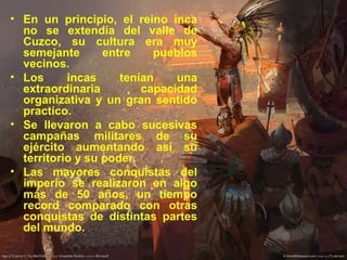 • En un principio, el reino inca
no se extendía del valle de
Cuzco, su cultura era muy
semejante entre pueblos
vecinos.
• Los incas tenían una
extraordinaria capacidad
organizativa y un gran sentido
practico.
• Se llevaron a cabo sucesivas
campañas militares de su
ejército aumentando así su
territorio y su poder.
• Las mayores conquistas del
imperio se realizaron en algo
más de 50 años, un tiempo
record comparado con otras
conquistas de distintas partes
del mundo.
 