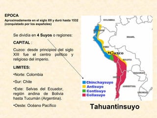EPOCA
Aproximadamente en el siglo XII y duró hasta 1532
(conquistado por los españoles)
Tahuantinsuyo
Se dividía en 4 Suyos o regiones:
CAPITAL :
Cuzco: desde principios del siglo
XIII fue el centro político y
religioso del imperio.
LIMITES:
•Norte: Colombia
•Sur: Chile
•Este: Selvas del Ecuador,
región andina de Bolivia
hasta Tucumán (Argentina).
•Oeste: Océano Pacífico
 
