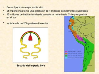 • En su época de mayor esplendor…
• El imperio inca tenía una extensión de 4 millones de kilómetros cuadrados
• 15 millones de habitantes desde ecuador al norte hasta Chile y Argentina
en el sur
• Incluía más de 200 pueblos diferentes.
Escudo del Imperio Inca
 