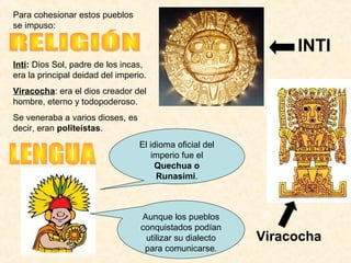Inti: Dios Sol, padre de los incas,
era la principal deidad del imperio.
Viracocha: era el dios creador del
hombre, eterno y todopoderoso.
Se veneraba a varios dioses, es
decir, eran politeístas.
INTI
El idioma oficial del
imperio fue el
Quechua o
Runasimi.
Aunque los pueblos
conquistados podían
utilizar su dialecto
para comunicarse.
Viracocha
Para cohesionar estos pueblos
se impuso:
 