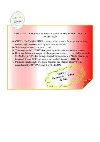 CONSIGNAS A TENER EN CUENTA PARA EL DESARROLLO DE LA
ACTIVIDAD.
CREAR UN POEMA VISUAL; teniendo en cuenta la forma ya sea de: luna,
caracol, copa, manzana, casa, iglesia, inca, vicuña, etc.
Se tiene que evidenciar tu creatividad.
Ten en cuenta la METÁFORA como figura literaria para crear tu poema.
Dentro de la forma o imagen escribe tu poema, tomando en cuenta los temas de
CIENCIAS SOCIALES: descubriendo el Tahuantinsuyo y Machu Picchu, los
temas del área de DPCC, el tema relacionado al área de RELIGION.
Presentar su actividad a los cuatro docentes que integran el proyecto de
aprendizaje: CC SS; DPCC; ARTE; RELIGIÓN.
 