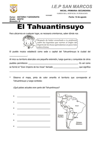 I.E.P SAN MARCOS
INICIAL -PRIMARIA- SECUNDARIA
Curso: HISTORIA Y GEOGRAFIA Fecha: 12 de agosto
Grado: SEXTO
Bimestre: III
Para ubicarnos en cualquier lugar, es necesario orientarnos, saber dónde nos
Después de haber escuchado a tu profesora
sobre las leyendas que narran el origen del
Imperio de los Incas aprendamos un poco más
sobre el tema.
El pueblo incaico estableció como sede o capital del Tahuantinsuyo la ciudad del
________________.
Al inico su territorio abarcaba una pequeña extensión, luego guerras y conquistas de otros
pueblos permitieron _____________________________________________. Es así como
se formó el "Gran Imperio de los Incas" llamado _______________________ que significa
______________________________________________________________________.
* Observa el mapa, pinta de color amarillo el territorio que corresponde al
Tahuantinsuyo y luego contesta:
¿Qué países actuales eran parte del Tahuantinsuyo?
• ______________________________
• ______________________________
• ______________________________
• ______________________________
• ______________________________
• ______________________________
Ecuador
Colombia
Venezuela
Perú
Cuzco
Brasil
Bolivia
Paraguay
Uruguay
Chile
Argentina
Océano
Pacífico
Océano
Atlántico
SABIDURIA, SERVICIO, SUPERACION
R.D.R.6647
 