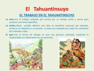 El Tahuantinsuyo
EL TRABAJO EN EL TAHUANTINSUYO.
La mita.-Era el trabajo realizado por turnos por un tiempo corto, y servía para
practicar una tarea específica.
La minka.-Hacía posible obtener una obra en beneficio comunal; por ejemplo,
construir un depósito o un puente. La tarea era realizada por todos los miembros
de la familia a ayllu.
El ayni.-Fue la forma de trabajo en que una persona solicitaba, mediante la
reciprocidad, la colaboración de sus parientes.
 