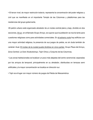 • El tercer nivel, de mayor restricción todavía, representa la concentración del poder religioso y
civil que se manifiesta en el importante Templo de las Columnas y plataformas para las
residencias del grupo gobernante.
•El patrón urbano está organizado alrededor de un núcleo central plano y bajo, dividido en dos
secciones. Al sur, en el llamado Grupo Arroyo, se supone que la población se reunía tanto para
cuestiones religiosas como para actividades comerciales. En el extremo norte hay edificios con
una mayor actividad religiosa, la presencia de sus juegos de pelota, es sin duda también de
carácter ritual. El núcleo de la ciudad puede dividirse en cinco partes: Grupo Plaza del Arroyo,
Zona Central, La Gran Xicalcoliuhqui, Tajín Chico y Conjunto de las Columnas.
• Las zonas habitacionales se localizan un poco más alejadas del centro ceremonial, separadas
por los arroyos de temporal, principalmente en su alrededor, distribuidas en terrazas semi
artificiales y la mayor concentración se localiza en dirección sur.
• Tajín es el lugar con mayor número de juegos de Pelota de Mesoamérica
 