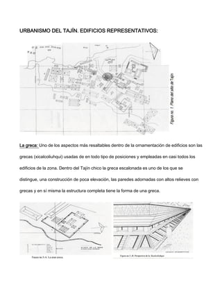URBANISMO DEL TAJÍN. EDIFICIOS REPRESENTATIVOS:
La greca: Uno de los aspectos más resaltables dentro de la ornamentación de edificios son las
grecas (xicalcoliuhqui) usadas de en todo tipo de posiciones y empleadas en casi todos los
edificios de la zona. Dentro del Tajín chico la greca escalonada es uno de los que se
distingue, una construcción de poca elevación, las paredes adornadas con altos relieves con
grecas y en sí misma la estructura completa tiene la forma de una greca.
 