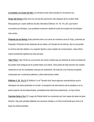 La entrada y el museo de sitio: La entrada al sitio está ubicada en el extremo sur.
Grupo del Arroyo: Esta zona es una de las secciones más antiguas de la ciudad. Está
flanqueada por cuatro edificios de alto, llamados Edificios 16, 18, 19 y 20, que fueron
coronados por templos. Las escaleras conducen desde el suelo de la plaza de los templos
más arriba.
Pirámide de los Nichos: Esta pirámide tiene una serie de nombres como El Tajín, pirámide de
Papantla, Pirámide de las Historias de los Siete y el Templo de los Nichos. Se ha convertido
en el foco del sitio debido a su singular diseño y buen estado de conservación, cada orificio
sobre la pirámide significa los días del año.
Tajín Chico: Tajín Chico es una porción de varios niveles que se extiende al norte-noroeste de
las partes más antiguas de la ciudad hasta una colina. Gran parte de esta sección fue creada
mediante el uso de cantidades masivas de vertederos. Se trata de una inmensa acrópolis,
compuesto por numerosos palacios y otras estructuras civiles.
Edificios 3, 23, 15 y 5: El Edificio 3 o el 'Templo Azul' tiene algunas características que lo
distinguen de otras pirámides en el sitio. A excepción de seis bancos de la escalera y en la
parte superior de las balaustradas, probablemente adiciones posteriores, no hay nichos.
Canchas Norte y Sur: El 'Juego de Pelota Norte' es construido por tres capas de losas de gran
tamaño. Hay seis paneles tallados con escenas rituales y un friso ornamental que corre a lo
largo de ambas paredes.
 