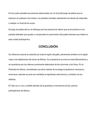 En los cuatro paneles hay escenas relacionadas con el ritual del juego de pelota que se
traducen en súplicas a los dioses. Los paneles centrales representan los dioses de responder
o realizar un ritual de los suyos.
El juego de pelota del sur se distingue por las escenas de relieve que se encuentra en sus
paredes laterales que ayudan a comprender la cosmovisión del pueblo totonaca que habito en
esta ciudad prehispánica.
CONCLUSIÓN.
Su influencia cultural se extendió por toda la región del golfo, penetrando también en la región
maya y las altiplanicies del centro de México. Su arquitectura es única en toda Mesoamérica y
se caracteriza por los relieves sumamente elaborados de las columnas y los frisos. En la
Pirámide los Nichos, considerada una obra maestra de la antigua arquitectura mexicana y
americana, además se pone de manifiesto el significado astronómico y simbólico de los
edificios.
El Tajín es un vivo y notable ejemplo de la grandeza e importancia de las culturas
prehispánicas de México.
 
