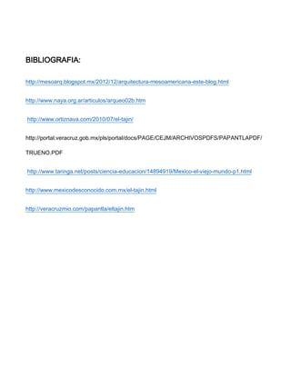 BIBLIOGRAFIA:
http://mesoarq.blogspot.mx/2012/12/arquitectura-mesoamericana-este-blog.html
http://www.naya.org.ar/articulos/arqueo02b.htm
http://www.ortiznava.com/2010/07/el-tajin/
http://portal.veracruz.gob.mx/pls/portal/docs/PAGE/CEJM/ARCHIVOSPDFS/PAPANTLAPDF/
TRUENO.PDF
http://www.taringa.net/posts/ciencia-educacion/14894919/Mexico-el-viejo-mundo-p1.html
http://www.mexicodesconocido.com.mx/el-tajin.html
http://veracruzmio.com/papantla/eltajin.htm
 