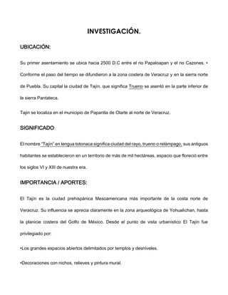 INVESTIGACIÓN.
UBICACIÓN:
Su primer asentamiento se ubica hacia 2500 D.C entre el rio Papaloapan y el rio Cazones. •
Conforme el paso del tiempo se difundieron a la zona costera de Veracruz y en la sierra norte
de Puebla. Su capital la ciudad de Tajín, que significa Trueno se asentó en la parte inferior de
la sierra Pantateca.
Tajin se localiza en el municipio de Papantla de Olarte al norte de Veracruz.
SIGNIFICADO:
El nombre “Tajín” en lengua totonaca significa ciudad del rayo, trueno o relámpago, sus antiguos
habitantes se establecieron en un territorio de más de mil hectáreas, espacio que floreció entre
los siglos VI y XIII de nuestra era.
IMPORTANCIA / APORTES:
El Tajín es la ciudad prehispánica Mesoamericana más importante de la costa norte de
Veracruz. Su influencia se aprecia claramente en la zona arqueológica de Yohualichan, hasta
la planicie costera del Golfo de México. Desde el punto de vista urbanístico El Tajín fue
privilegiado por:
•Los grandes espacios abiertos delimitados por templos y desniveles.
•Decoraciones con nichos, relieves y pintura mural.
 