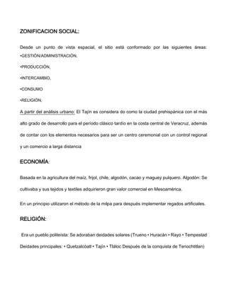 ZONIFICACION SOCIAL:
Desde un punto de vista espacial, el sitio está conformado por las siguientes áreas:
•GESTIÓN/ADMINISTRACIÓN,
•PRODUCCIÓN,
•INTERCAMBIO,
•CONSUMO
•RELIGIÓN,
A partir del análisis urbano: El Tajín es considera do como la ciudad prehispánica con el más
alto grado de desarrollo para el período clásico tardío en la costa central de Veracruz, además
de contar con los elementos necesarios para ser un centro ceremonial con un control regional
y un comercio a larga distancia
ECONOMÍA:
Basada en la agricultura del maíz, frijol, chile, algodón, cacao y maguey pulquero. Algodón: Se
cultivaba y sus tejidos y textiles adquirieron gran valor comercial en Mesoamérica.
En un principio utilizaron el método de la milpa para después implementar regados artificiales.
RELIGIÓN:
Era un pueblo politeísta: Se adoraban deidades solares (Trueno • Huracán • Rayo • Tempestad
Deidades principales: • Quetzalcóatl • Tajín • Tláloc Después de la conquista de Tenochtitlan)
 