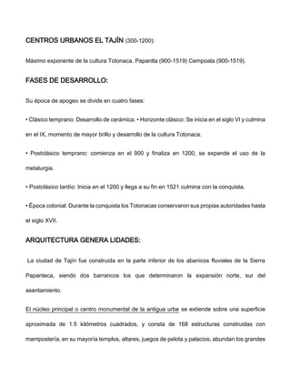 CENTROS URBANOS EL TAJÍN (300-1200):
Máximo exponente de la cultura Totonaca. Papantla (900-1519) Cempoala (900-1519).
FASES DE DESARROLLO:
Su época de apogeo se divide en cuatro fases:
• Clásico temprano: Desarrollo de cerámica. • Horizonte clásico: Se inicia en el siglo VI y culmina
en el IX, momento de mayor brillo y desarrollo de la cultura Totonaca.
• Postclásico temprano: comienza en el 900 y finaliza en 1200, se expande el uso de la
metalurgia.
• Postclásico tardío: Inicia en el 1200 y llega a su fin en 1521 culmina con la conquista.
• Época colonial: Durante la conquista los Totonacas conservaron sus propias autoridades hasta
el siglo XVII.
ARQUITECTURA GENERA LIDADES:
La ciudad de Tajín fue construida en la parte inferior de los abanicos fluviales de la Sierra
Papanteca, siendo dos barrancos los que determinaron la expansión norte, sur del
asentamiento.
El núcleo principal o centro monumental de la antigua urbe se extiende sobre una superficie
aproximada de 1.5 kilómetros cuadrados, y consta de 168 estructuras construidas con
mampostería, en su mayoría templos, altares, juegos de pelota y palacios; abundan los grandes
 