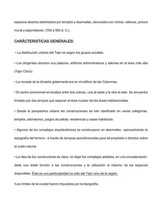 espacios abiertos delimitados por templos y desniveles, decorados con nichos, relieves, pintura
mural y bajorrelieves. (750 a 950 d. C.).
CARÁCTERISTICAS GENERALES:
• La distribución urbana del Tajin es según los grupos sociales.
• Los dirigentes ubicaron sus palacios, edificios administrativos y salones en el área más alta
(Tajin Chico)
• La morada de la dinastía gobernante era en el edificio de las Columnas.
• El centro ceremonial se localiza entre dos colinas, una al oeste y la otra al este. Se encuentra
limitado por dos arroyos que separan el área nuclear de las áreas habitacionales.
• Desde la perspectiva urbana las construcciones se han clasificado en varias categorías:
templos, adoratorios, juegos de pelota, residencias y casas habitación.
• Algunos de los complejos arquitectónicos se construyeron en desniveles ―aprovechando la
topografía del terreno― a través de terrazas acondicionadas para tal propósito o directos sobre
el suelo natural.
• La idea de los constructores es clara: no dejar los complejos aislados, en una concatenación,
darle una doble función a las construcciones y la utilización al máximo de los espacios
disponibles. Ésta es una particularidad no sólo del Tajín sino de la región.
•Los límites de la ciudad fueron impuestos por la topografía.
 
