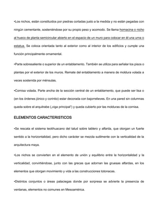 •Los nichos, están constituidos por piedras cortadas justo a la medida y no están pegadas con
ningún cementante, sosteniéndose por su propio peso y acomodo. Se llama hornacina o nicho
al hueco de planta semicircular abierto en el espacio de un muro para colocar en él una urna o
estatua. Se coloca orientada tanto al exterior como al interior de los edificios y cumple una
función principalmente ornamental.
•Parte sobresaliente o superior de un entablamento. También se utiliza para señalar los pisos o
plantas por el exterior de los muros. Remate del entablamento a manera de moldura volada a
veces sostenida por ménsulas.
•Cornisa volada. Parte ancha de la sección central de un entablamento, que puede ser lisa o
(en los órdenes jónico y corintio) estar decorada con bajorrelieves. En una pared sin columnas
queda sobre el arquitrabe („viga principal‟) y queda cubierto por las molduras de la cornisa.
ELEMENTOS CARACTERISTICOS
•Se rescata el sistema teotihuacano del talud sobre tablero y alfarda, que otorgan un fuerte
sentido a la horizontalidad, pero dicho carácter se mezcla sutilmente con la verticalidad de la
arquitectura maya.
•Los nichos se convierten en el elemento de unión y equilibrio entre la horizontalidad y la
verticalidad, convirtiéndose, junto con las grecas que adornan las gruesas alfardas, en los
elementos que otorgan movimiento y vida a las construcciones totonacas.
•Distintos conjuntos o áreas palaciegas donde por sorpresa se advierte la presencia de
ventanas, elementos no comunes en Mesoamérica.
 