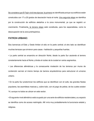 Se considera que El Tajín vivió tres épocas: la primera es identificada porque sus edificios están
construidos con 17 a 20 grados de desviación hacia el norte. Una segunda etapa se identifica
por la construcción de edificios aledaños a la zona monumental, ya que se registró un
crecimiento. Finalmente, la tercera etapa está constituida, para los especialistas, como la
desocupación de la zona prehispánica.
PATRON URBANO:
Dos barrancas al Este y Oeste limitan el sitio en la parte central; al otro lado se identifican
muchas terrazas que sirvieron para casas - habitación y pequeñas huertas.
• La parte central se ensancha en dirección Norte; desde la parte Sur asciende el terreno
constantemente hacia el Norte y divide el núcleo de la ciudad en varios segmentos.
• Las diferencias altimétricas y la consecuente nivelación de los terrenos por muros de
contención servían al mismo tiempo de barrera arquitectónica para estructurar el universo
urbano.
• En la parte Sur predominan los edificios que se identifican con el culto, las grandes fiestas
populares, las asambleas masivas y, sobre todo, con el juego de pelota, de los cuales existen
14, aunque no todos se ubican en este sector.
• El siguiente nivel altimétrico está ocupado por una serie de edificios residenciales y su espacio
se identifica como de acceso restringido. Allí vivía muy probablemente la burocracia estatal y
religiosa.
 