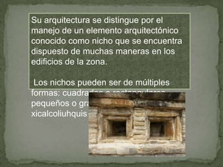 Su arquitectura se distingue por el
manejo de un elemento arquitectónico
conocido como nicho que se encuentra
dispuesto de muchas maneras en los
edificios de la zona.

 Los nichos pueden ser de múltiples
formas: cuadrados o rectangulares,
pequeños o grandes y con o sin
xicalcoliuhquis (atributo a Quetzalcóatl).
 