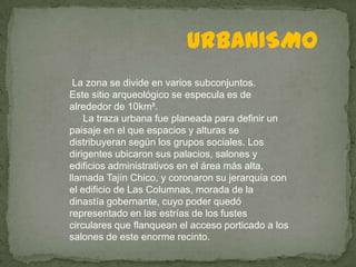 URBANISMO
 La zona se divide en varios subconjuntos.
Este sitio arqueológico se especula es de
alrededor de 10km².
    La traza urbana fue planeada para definir un
paisaje en el que espacios y alturas se
distribuyeran según los grupos sociales. Los
dirigentes ubicaron sus palacios, salones y
edificios administrativos en el área más alta,
llamada Tajín Chico, y coronaron su jerarquía con
el edificio de Las Columnas, morada de la
dinastía gobernante, cuyo poder quedó
representado en las estrías de los fustes
circulares que flanquean el acceso porticado a los
salones de este enorme recinto.
 