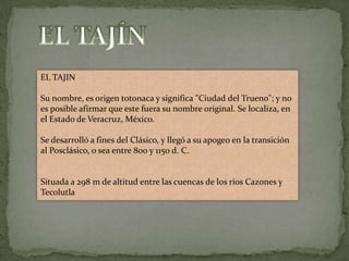 EL TAJIN

Su nombre, es origen totonaca y significa "Ciudad del Trueno"; y no
es posible afirmar que este fuera su nombre original. Se localiza, en
el Estado de Veracruz, México.

Se desarrolló a fines del Clásico, y llegó a su apogeo en la transición
al Posclásico, o sea entre 800 y 1150 d. C.


Situada a 298 m de altitud entre las cuencas de los ríos Cazones y
Tecolutla
 