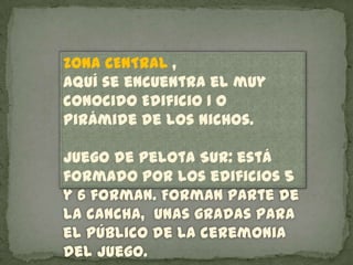 ZONA CENTRAL ,
aquí se encuentra el muy
conocido Edificio 1 o
Pirámide de los Nichos.

Juego de Pelota Sur: está
formado por los edificios 5
y 6 forman. Forman parte de
la cancha, unas gradas para
el público de la ceremonia
del juego.
 
