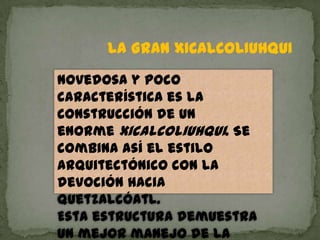 LA GRAN XICALCOLIUHQUI
Novedosa y poco
característica es la
construcción de un
enorme xicalcoliuhqui. Se
combina así el estilo
arquitectónico con la
devoción hacia
Quetzalcóatl.
Esta estructura demuestra
un mejor manejo de la
 