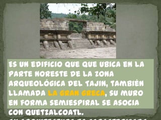 Es un edificio que que ubica en la
parte noreste de la zona
arqueológica del Tajin, también
llamada la gran greca, su muro
en forma semiespiral se asocia
con Quetzalcoatl.
 