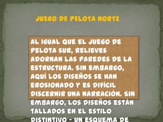 JUEGO DE PELOTA NORTE


Al igual que el juego de
pelota sur, relieves
adornan las paredes de la
estructura. Sin embargo,
aquí los diseños se han
erosionado y es difícil
discernir una narración. Sin
embargo, los diseños están
tallados en el estilo
 