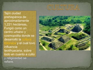 Tajín ciudad
prehispánica de
aproximadamente
1,221 hectáreas,
Fungió como un
centro urbano y
cosmopolita donde se
desarrolló la cultura
totonaca y el cual tuvo
influencia
teotihuacana, sobre
todo en cuanto a culto
y religiosidad se
refiere.
 