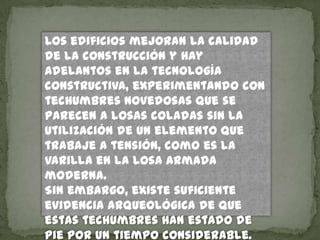 Los edificios mejoran la calidad
de la construcción y hay
adelantos en la tecnología
constructiva, experimentando con
techumbres novedosas que se
parecen a losas coladas sin la
utilización de un elemento que
trabaje a tensión, como es la
varilla en la losa armada
moderna.
Sin embargo, existe suficiente
evidencia arqueológica de que
estas techumbres han estado de
pie por un tiempo considerable.
 