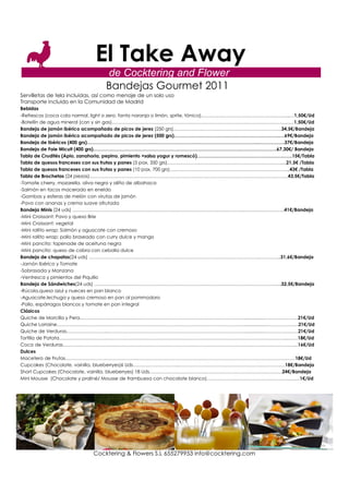 El Take Away
                                  de Cocktering and Flower
                                  Bandejas Gourmet 2011
Servilletas de tela incluidas, así como menaje de un solo uso
Transporte incluido en la Comunidad de Madrid
Bebidas
-Refrescos (coca cola normal, light o zero, fanta naranja o limón, sprite, tónica)………………………………………………...…1,50€/Ud
-Botellín de agua mineral (con y sin gas)…………………………………………………………………………………………………...…1,50€/Ud
Bandeja de jamón ibérico acompañado de picos de jerez (250 grs)……………………………………………………………34,5€/Bandeja
Bandeja de jamón ibérico acompañado de picos de jerez (500 grs)…………………………………………………………..…69€/Bandeja
Bandeja de Ibéricos (400 grs)………………………………………………………………………………………………..……………..37€/Bandeja
Bandeja de Foie Micuit (400 grs)…………………………………………………………………………………..……………….….67,30€/ Bandeja
Tabla de Crudités (Apio, zanahoria, pepino, pimiento +salsa yogur y romescó)…………………………………………………….15€/Tabla
Tabla de quesos franceses con sus frutas y panes (5 pax, 350 grs)……………………………………………………………….....21,5€ /Tabla
Tabla de quesos franceses con sus frutas y panes (10 pax, 700 grs)…………………………………………………………………..43€ /Tabla
Tabla de Brochetas (24 piezas)……………………………………………………………………………………………….………………43,5€/Tabla
-Tomate cherry, mozarella, oliva negra y aliño de albahaca
-Salmón en tacos macerado en eneldo
-Gambas y esferas de melón con virutas de jamón
-Pavo con ananas y crema suave afrutada
Bandeja Minis (24 uds) ………………………………………………………………………………………………..……………………..41€/Bandeja
-Mini Croissant: Pavo y queso Brie
-Mini Croissant: vegetal
-Mini rollito wrap: Salmón y aguacate con cremoso
-Mini rollito wrap: pollo braseado con curry dulce y mango
-Mini pancito: tapenade de aceituna negra
-Mini pancito: queso de cabra con cebolla dulce
Bandeja de chapatas(24 uds) ……………………………………………………………………………………………….…………..31,6€/Bandeja
-Jamón Ibérico y Tomate
-Sobrasada y Manzana
-Ventresca y pimientos del Piquillo
Bandeja de Sándwiches(24 uds) ………………………………………………………………………………………………………...32,5€/Bandeja
-Rúcola,queso azul y nueces en pan blanco
-Aguacate,lechuga y queso cremoso en pan al pommodoro
-Pollo, espárragos blancos y tomate en pan integral
Clásicos
Quiche de Morcilla y Pera……………………………………………………………………………………………................…………………21€/Ud
Quiche Lorraine…………………………………………………………………………………………………………................…………………21€/Ud
Quiche de Verduras……………………...……………………………………………………………………………................…………………21€/Ud
Tortilla de Patata………………………………………………………………………………………………………………………………...……18€/Ud
Coca de Verduras…………………………………………………………………………………………………………………………………....16€/Ud
Dulces
Macetero de Frutas…………………………………………………………………………………………………………………………………18€/Ud
Cupcakes (Chocolate, vainilla, blueberryes)6 Uds………………………...………………………………………………………..…18€/Bandeja
Short Cupcakes (Chocolate, vainilla, blueberryes) 18 Uds………….………………………………………………………………24€/Bandeja
Mini Mousse (Chocolate y praliné/ Mousse de frambuesa con chocolate blanco)……………………………………………..…….1€/Ud




                             Cocktering & Flowers S.L 655279953 info@cocktering.com
 