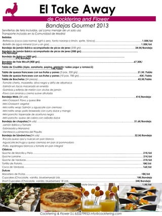 El Take Away
                                 de Cocktering and Flower
                                 Bandejas Gourmet 2013
Servilletas de tela incluidas, así como menaje de un solo uso
Transporte incluido en la Comunidad de Madrid
Bebidas
-Refrescos (coca cola normal, light o zero, fanta naranja o limón, sprite, tónica)………………………………………………...…1,50€/Ud
-Botellín de agua mineral (con y sin gas)…………………………………………………………………………………………………...…1,50€/Ud
Bandeja de jamón ibérico acompañado de picos de jerez (250 grs)……………………………………………………………34,5€/Bandeja
Bandeja de jamón ibérico acompañado de picos de jerez (500 grs)…………………………………………………………..…
69€/Bandeja
Bandeja de Ibéricos (400 grs)………………………………………………………………………………………………..
……………..37€/Bandeja
Bandeja de Foie Micuit (400 grs)…………………………………………………………………………………..……………….….67,30€/
Bandeja
Tabla de Crudités (Apio, zanahoria, pepino, pimiento +salsa yogur y romescó)
…………………………………………………….15€/Tabla
Tabla de quesos franceses con sus frutas y panes (5 pax, 350 grs)……………………………………………………………….....21,5€ /Tabla
Tabla de quesos franceses con sus frutas y panes (10 pax, 700 grs)…………………………………………………………………..43€ /Tabla
Tabla de Brochetas (24 piezas)……………………………………………………………………………………………….………………43,5€/Tabla
-Tomate cherry, mozarella, oliva negra y aliño de albahaca
-Salmón en tacos macerado en eneldo
-Gambas y esferas de melón con virutas de jamón
-Pavo con ananas y crema suave afrutada
Bandeja Minis (24 uds) ………………………………………………………………………………………………..……………………..41€/Bandeja
-Mini Croissant: Pavo y queso Brie
-Mini Croissant: vegetal
-Mini rollito wrap: Salmón y aguacate con cremoso
-Mini rollito wrap: pollo braseado con curry dulce y mango
-Mini pancito: tapenade de aceituna negra
-Mini pancito: queso de cabra con cebolla dulce
Bandeja de chapatas(24 uds) ……………………………………………………………………………………………….…………..31,6€/Bandeja
-Jamón Ibérico y Tomate
-Sobrasada y Manzana
-Ventresca y pimientos del Piquillo
Bandeja de Sándwiches(24 uds) ………………………………………………………………………………………………………...32,5€/Bandeja
-Rúcola,queso azul y nueces en pan blanco
-Aguacate,lechuga y queso cremoso en pan al pommodoro
-Pollo, espárragos blancos y tomate en pan integral
Clásicos
Quiche de Morcilla y Pera……………………………………………………………………………………………................…………………21€/Ud
Quiche Lorraine…………………………………………………………………………………………………………................…………………21€/Ud
Quiche de Verduras……………………...……………………………………………………………………………................…………………21€/Ud
Tortilla de Patata………………………………………………………………………………………………………………………………...……18€/Ud
Coca de Verduras…………………………………………………………………………………………………………………………………....16€/Ud
Dulces
Macetero de Frutas…………………………………………………………………………………………………………………………………18€/Ud
Cupcakes (Chocolate, vainilla, blueberryes)6 Uds………………………...………………………………………………………..…18€/Bandeja
Short Cupcakes (Chocolate, vainilla, blueberryes) 18 Uds………….………………………………………………………………24€/Bandeja
Mini Mousse (Chocolate y praliné/ Mousse de frambuesa con chocolate blanco)……………………………………………..….1,5€/Ud




                             Cocktering & Flower S.L 655279953 info@cocktering.com
 