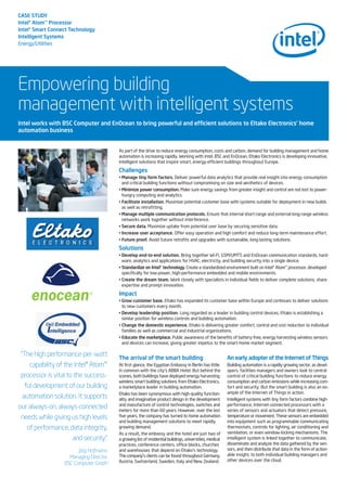 CASE STUDY
Intel®Atom™Processor
Intel®Smart Connect Technology
Intelligent Systems
Energy/Utilities
Empowering building
management with intelligent systems
As part of the drive to reduce energy consumption, costs and carbon, demand for building management and home
automation is increasing rapidly. Working with Intel, BSC and EnOcean, Eltako Electronics is developing innovative,
intelligent solutions that inspire smart, energy-efficient buildings throughout Europe.
Challenges
• Manage tiny form factors. Deliver powerful data analytics that provide real insight into energy consumption
and critical building functions without compromising on size and aesthetics of devices.
• Minimize power consumption. Make sure energy savings from greater insight and control are not lost to power-
hungry computing and analytics.
• Facilitate installation. Maximize potential customer base with systems suitable for deployment in new builds
as well as retrofitting.
• Manage multiple communication protocols. Ensure that internal short-range and external long-range wireless
networks work together without interference.
• Secure data. Maximize uptake from potential user base by securing sensitive data.
• Increase user acceptance. Offer easy operation and high comfort and reduce long-term maintenance effort.
• Future proof. Avoid future retrofits and upgrades with sustainable, long-lasting solutions.
Solutions
• Develop end-to-end solution. Bring together Wi-Fi, GSM/UMTS and EnOcean communication standards, hard-
ware, analytics and applications for HVAC, electricity, and building security into a single device.
• Standardize on Intel®technology. Create a standardized environment built on Intel® Atom™ processor, developed
specifically for low-power, high-performance embedded and mobile environments.
• Create the dream team. Work closely with specialists in individual fields to deliver complete solutions, share
expertise and prompt innovation.
Impact
• Grow customer base. Eltako has expanded its customer base within Europe and continues to deliver solutions
to new customers every month.
• Develop leadership position. Long regarded as a leader in building control devices, Eltako is establishing a
similar position for wireless controls and building automation.
• Change the domestic experience. Eltako is delivering greater comfort, control and cost reduction to individual
families as well as commercial and industrial organizations.
• Educate the marketplace. Public awareness of the benefits of battery-free, energy harvesting wireless sensors
and devices can increase, giving greater impetus to the smart-home market segment.
Intel works with BSC Computer and EnOcean to bring powerful and efficient solutions to Eltako Electronics’ home
automation business
“The high performance-per-watt
capability of the Intel® Atom™
processor is vital to the success-
ful development of our building
automation solution. It supports
our always-on, always-connected
needs while giving us high levels
of performance, data integrity,
and security.”
Jörg Hofmann,
Managing Director,
BSC Computer GmbH
The arrival of the smart building
At first glance, the Egyptian Embassy in Berlin has little
in common with the city’s ABBA Hotel. But behind the
scenes, both buildings have deployed energy harvesting
wireless smart building solutions from Eltako Electronics,
a marketplace leader in building automation.
Eltako has been synonymous with high-quality function-
ality and imaginative product design in the development
and manufacture of control technologies, switches and
meters for more than 60 years. However, over the last
five years, the company has turned to home automation
and building management solutions to meet rapidly
growing demand.
As a result, the embassy and the hotel are just two of
a growing list of residential buildings, universities, medical
practices, conference centers, office blocks, churches
and warehouses that depend on Eltako’s technology.
The company's clients can be found throughout Germany,
Austria, Switzerland, Sweden, Italy and New Zealand.
An early adopter of the Internet of Things
Building automation is a rapidly growing sector, as devel-
opers, facilities managers and owners look to central
control of critical building functions to reduce energy
consumption and carbon emissions while increasing com-
fort and security. But the smart building is also an ex-
ample of the Internet of Things in action.
Intelligent systems with tiny form factors combine high-
performance, Internet-connected processors with a
series of sensors and actuators that detect pressure,
temperature or movement. These sensors are embedded
into equipment such as programmable communicating
thermostats, controls for lighting, air conditioning and
ventilation, or even window-locking mechanisms. The
intelligent system is linked together to communicate,
disseminate and analyze the data gathered by the sen-
sors, and then distribute that data in the form of action-
able insight, to both individual building managers and
other devices over the cloud.
 